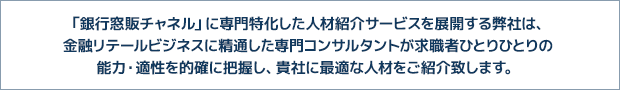 「銀行窓販チャネル」に専門特化した人材紹介サービスを展開する弊社は、
金融リテールビジネスに精通した専門コンサルタントが求職者ひとりひとりの
能力・適性を的確に把握し、貴社に最適な人材をご紹介致します。 「銀行窓販チャネル」に専門特化した人材紹介サービスを展開する弊社は、
金融リテールビジネスに精通した専門コンサルタントが求職者ひとりひとりの
能力・適性を的確に把握し、貴社に最適な人材をご紹介致します。