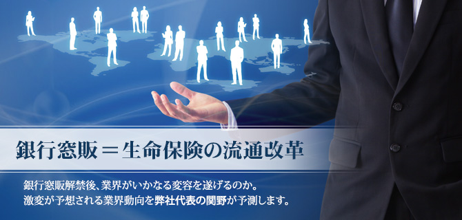 銀行窓販=生命保険の流通改革
銀行窓販解禁後、業界がいかなる変容を遂げるのか。
激変が予想される業界動向を弊社代表の関野が予測します。 銀行窓販=生命保険の流通改革
銀行窓販解禁後、業界がいかなる変容を遂げるのか。
激変が予想される業界動向を弊社代表の関野が予測します。