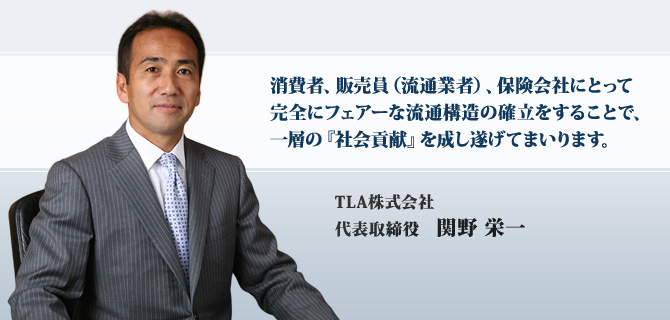 消費者、販売員（流通業者）、保険会社にとって
完全にフェアーな流通構造の確立をすることで、
一層の『社会貢献』を成し遂げてまいります。
TLA株式会社
代表取締役社長　関野 栄一