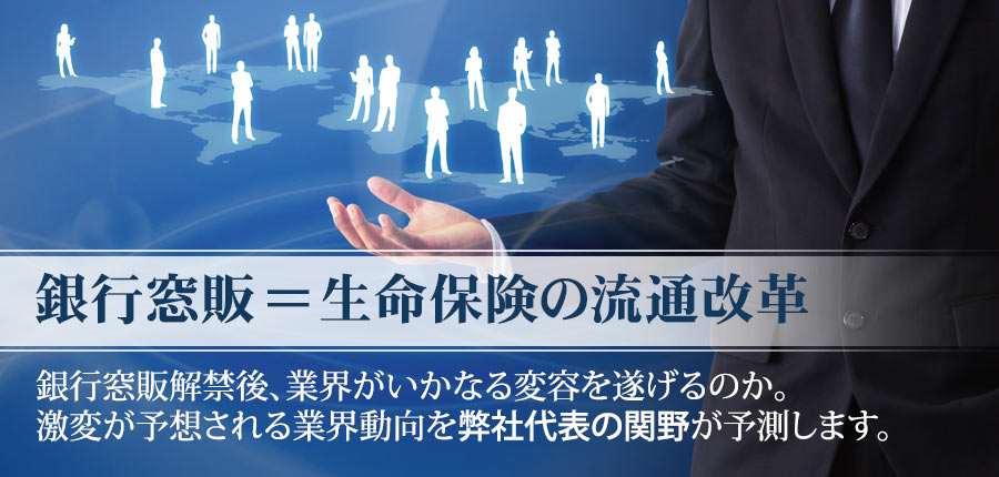 銀行窓販＝生命保険の流通改革
銀行窓販解禁後、業界がいかなる変容を遂げるのか。
激変が予想される業界動向を弊社代表の関野が予測します。