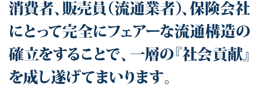 消費者、販売員（流通業者）、保険会社にとって
完全にフェアーな流通構造の確立をすることで、
一層の『社会貢献』を成し遂げてまいります。